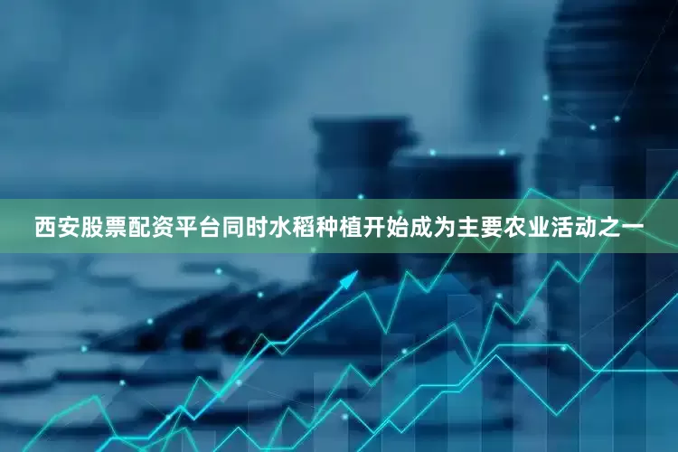 西安股票配资平台同时水稻种植开始成为主要农业活动之一