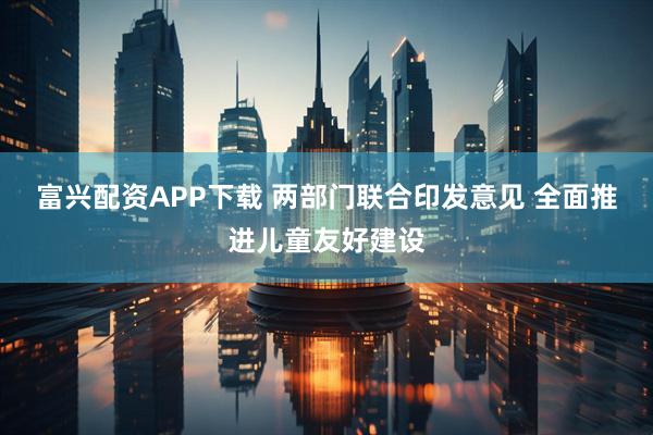 富兴配资APP下载 两部门联合印发意见 全面推进儿童友好建设