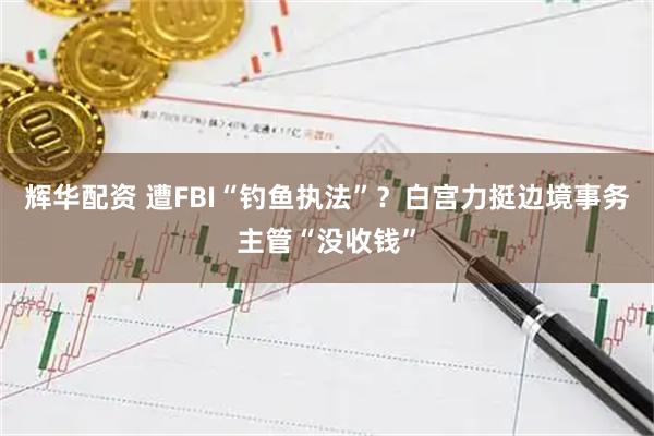 辉华配资 遭FBI“钓鱼执法”？白宫力挺边境事务主管“没收钱”