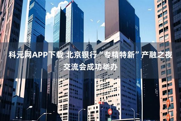 科元网APP下载 北京银行“专精特新”产融之夜交流会成功举办
