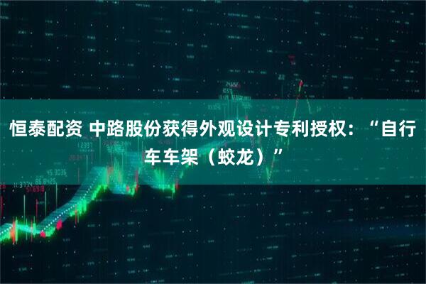 恒泰配资 中路股份获得外观设计专利授权：“自行车车架（蛟龙）”