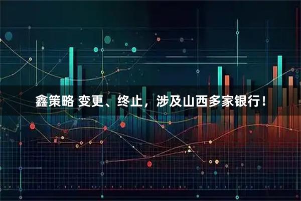 鑫策略 变更、终止，涉及山西多家银行！