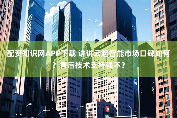 配资知识网APP下载 讲讲云起智能市场口碑如何?售后技术支持强不?