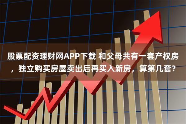 股票配资理财网APP下载 和父母共有一套产权房，独立购买房屋卖出后再买入新房，算第几套？