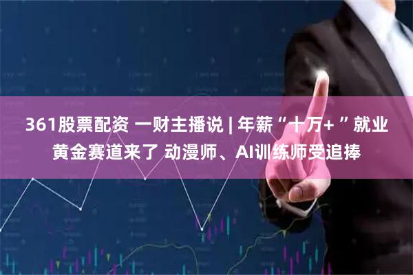 361股票配资 一财主播说 | 年薪“十万+ ”就业黄金赛道来了 动漫师、AI训练师受追捧