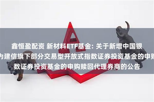 鑫恒盈配资 新材料ETF基金: 关于新增中国银河证券股份有限公司为建信旗下部分交易型开放式指数证券投资基金的申购赎回代理券商的公告