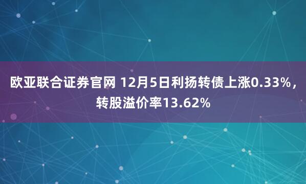 欧亚联合证券官网 12月5日利扬转债上涨0.33%，转股溢价率13.62%