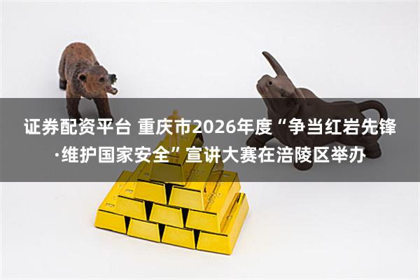 证券配资平台 重庆市2026年度“争当红岩先锋·维护国家安全”宣讲大赛在涪陵区举办
