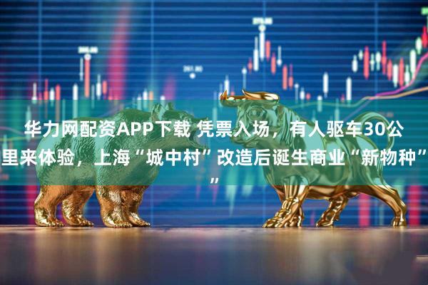 华力网配资APP下载 凭票入场，有人驱车30公里来体验，上海“城中村”改造后诞生商业“新物种”