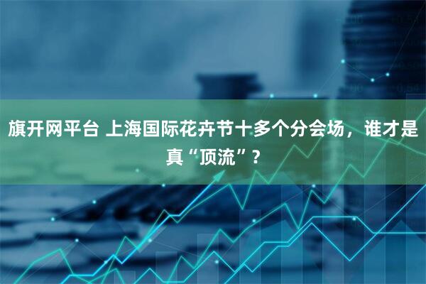 旗开网平台 上海国际花卉节十多个分会场，谁才是真“顶流”？