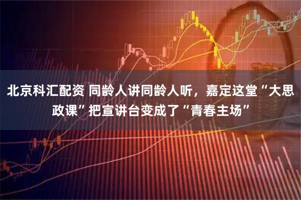 北京科汇配资 同龄人讲同龄人听，嘉定这堂“大思政课”把宣讲台变成了“青春主场”