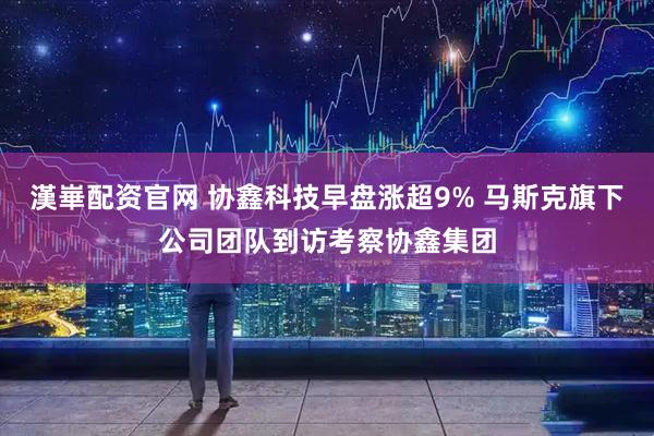 漢崋配资官网 协鑫科技早盘涨超9% 马斯克旗下公司团队到访考察协鑫集团