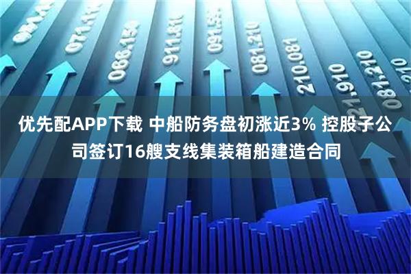 优先配APP下载 中船防务盘初涨近3% 控股子公司签订16艘支线集装箱船建造合同