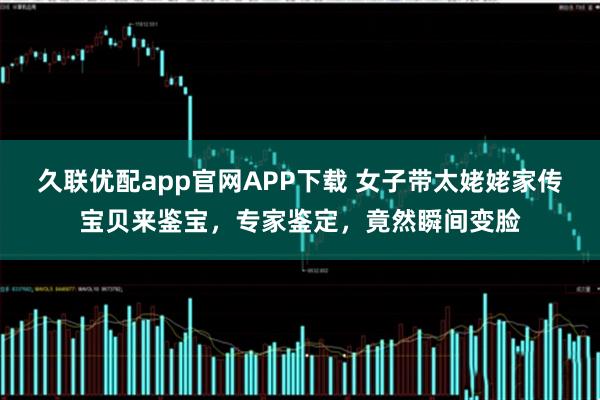 久联优配app官网APP下载 女子带太姥姥家传宝贝来鉴宝，专家鉴定，竟然瞬间变脸