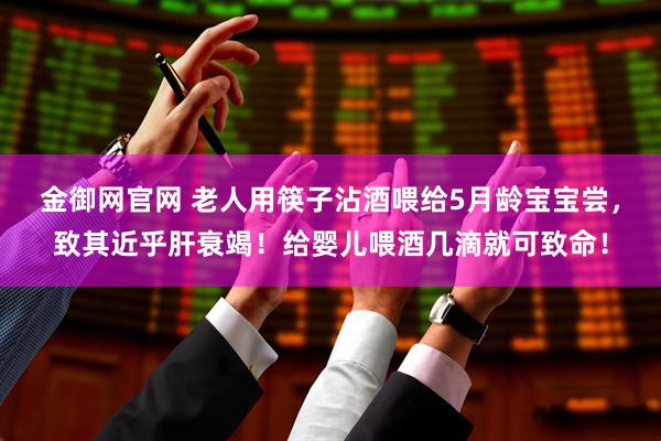 金御网官网 老人用筷子沾酒喂给5月龄宝宝尝，致其近乎肝衰竭！给婴儿喂酒几滴就可致命！