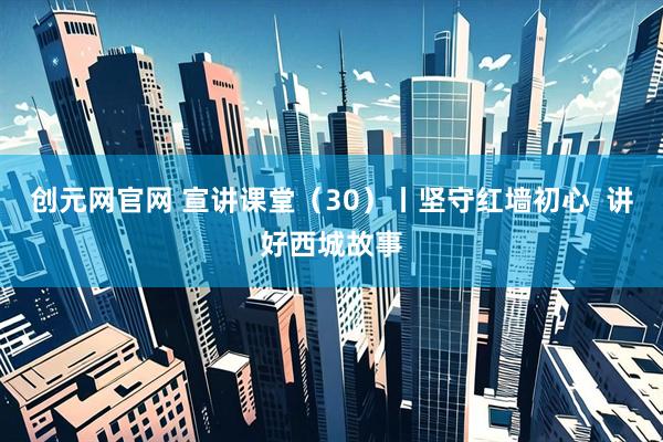 创元网官网 宣讲课堂(30)丨坚守红墙初心 讲好西城故事