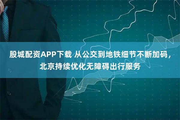 股城配资APP下载 从公交到地铁细节不断加码,北京持续优化无障碍出行服务