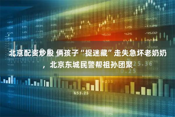 北京配资炒股 俩孩子“捉迷藏”走失急坏老奶奶，北京东城民警帮祖孙团聚