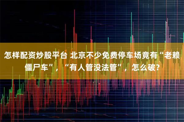 怎样配资炒股平台 北京不少免费停车场竟有“老赖僵尸车”，“有人管没法管”，怎么破？