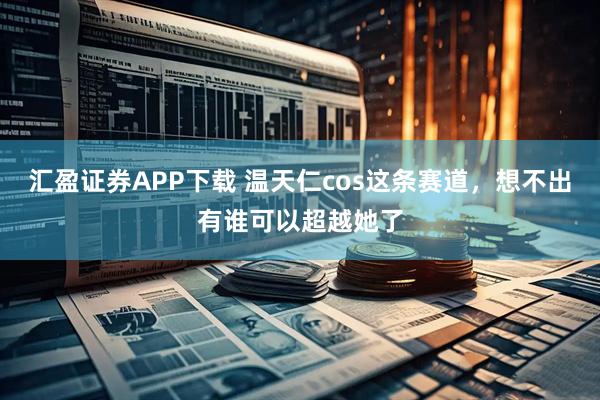 汇盈证券APP下载 温天仁cos这条赛道，想不出有谁可以超越她了