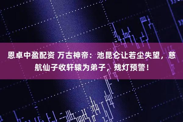恩卓中盈配资 万古神帝：池昆仑让若尘失望，慈航仙子收轩辕为弟子，残灯预警！