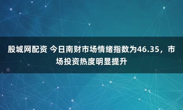 股城网配资 今日南财市场情绪指数为46.35,市场投资热度明显提升