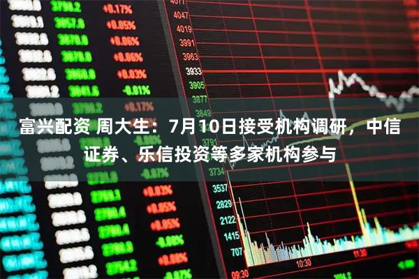 富兴配资 周大生:7月10日接受机构调研,中信证券、乐信投资等多家机构参与