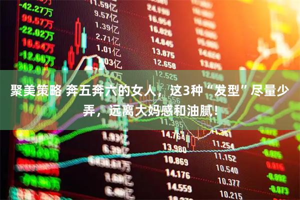 聚美策略 奔五奔六的女人，这3种“发型”尽量少弄，远离大妈感和油腻！
